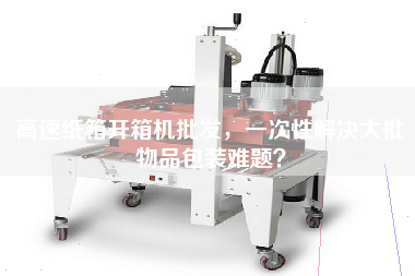 高速紙箱開箱機批發(fā)，一次性解決大批物品包裝難題？