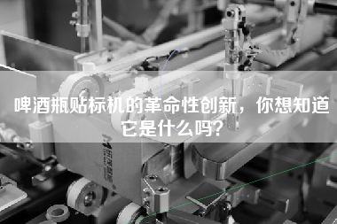 啤酒瓶貼標機的革命性創新，你想知道它是什么嗎？