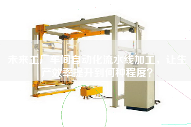 未來工廠車間自動化流水線加工，讓生產效率提升到何種程度
