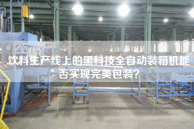 飲料生產線上的黑科技全自動裝箱機能否實現完美包裝？