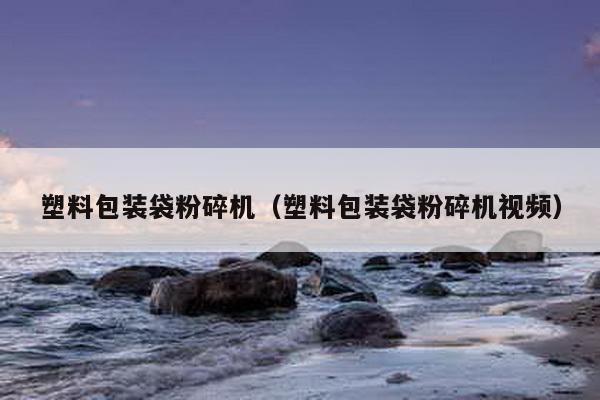 塑料包裝袋粉碎機(塑料包裝袋粉碎機視頻)